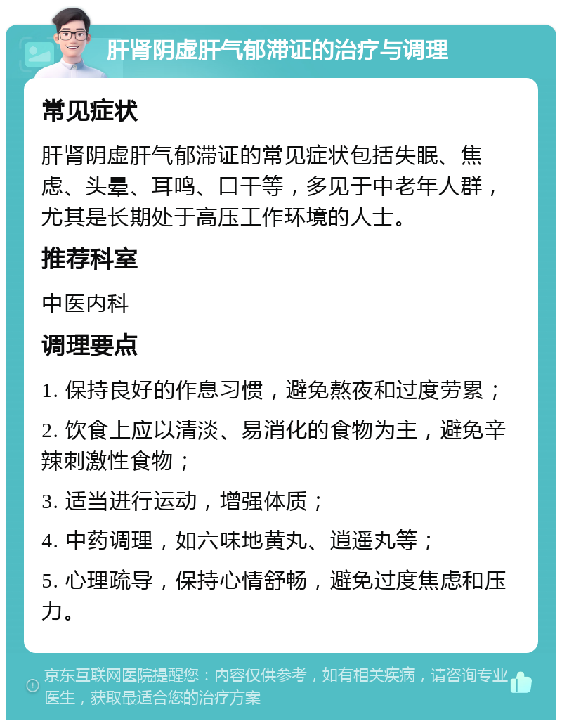 肝肾阴虚肝气郁滞证的治疗与调理 常见症状 肝肾阴虚肝气郁滞证的常见症状包括失眠、焦虑、头晕、耳鸣、口干等，多见于中老年人群，尤其是长期处于高压工作环境的人士。 推荐科室 中医内科 调理要点 1. 保持良好的作息习惯，避免熬夜和过度劳累； 2. 饮食上应以清淡、易消化的食物为主，避免辛辣刺激性食物； 3. 适当进行运动，增强体质； 4. 中药调理，如六味地黄丸、逍遥丸等； 5. 心理疏导，保持心情舒畅，避免过度焦虑和压力。