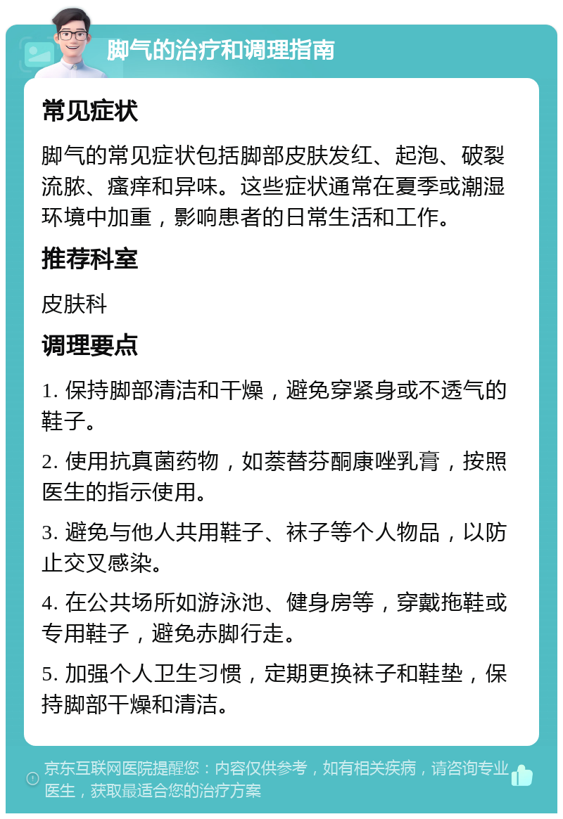 脚气的治疗和调理指南 常见症状 脚气的常见症状包括脚部皮肤发红、起泡、破裂流脓、瘙痒和异味。这些症状通常在夏季或潮湿环境中加重，影响患者的日常生活和工作。 推荐科室 皮肤科 调理要点 1. 保持脚部清洁和干燥，避免穿紧身或不透气的鞋子。 2. 使用抗真菌药物，如萘替芬酮康唑乳膏，按照医生的指示使用。 3. 避免与他人共用鞋子、袜子等个人物品，以防止交叉感染。 4. 在公共场所如游泳池、健身房等，穿戴拖鞋或专用鞋子，避免赤脚行走。 5. 加强个人卫生习惯，定期更换袜子和鞋垫，保持脚部干燥和清洁。