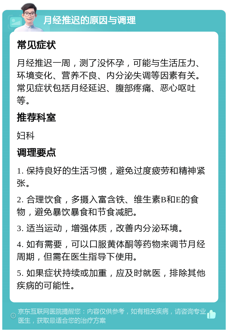 月经推迟的原因与调理 常见症状 月经推迟一周，测了没怀孕，可能与生活压力、环境变化、营养不良、内分泌失调等因素有关。常见症状包括月经延迟、腹部疼痛、恶心呕吐等。 推荐科室 妇科 调理要点 1. 保持良好的生活习惯，避免过度疲劳和精神紧张。 2. 合理饮食，多摄入富含铁、维生素B和E的食物，避免暴饮暴食和节食减肥。 3. 适当运动，增强体质，改善内分泌环境。 4. 如有需要，可以口服黄体酮等药物来调节月经周期，但需在医生指导下使用。 5. 如果症状持续或加重，应及时就医，排除其他疾病的可能性。