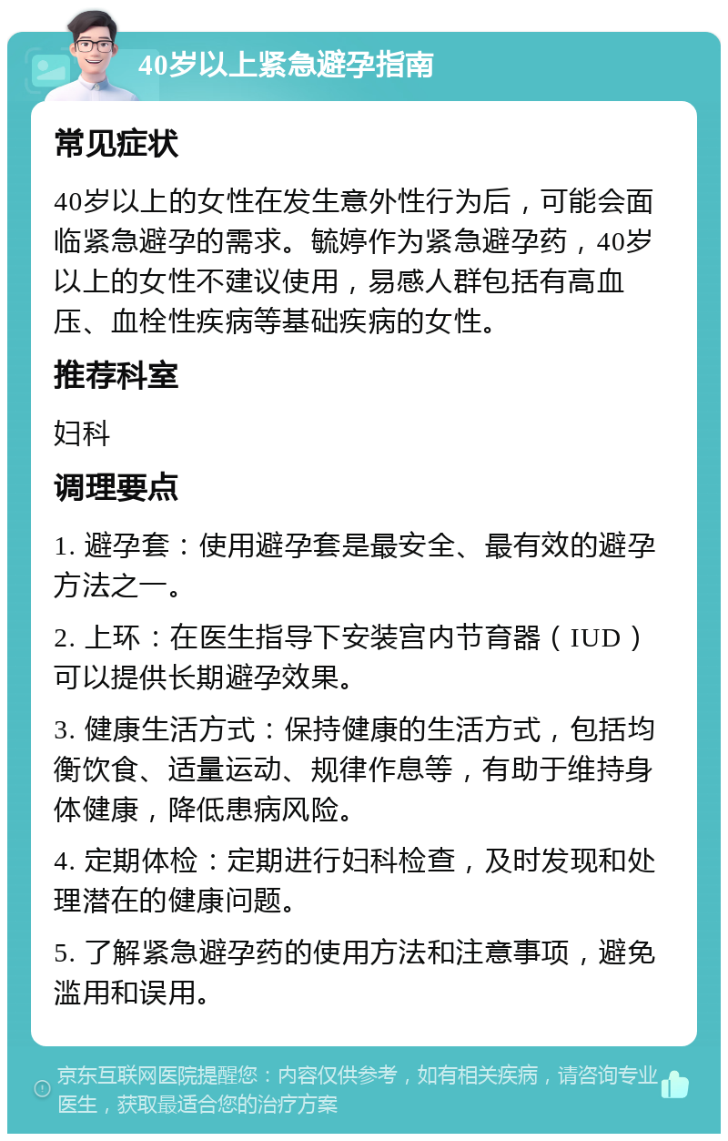 40岁以上紧急避孕指南 常见症状 40岁以上的女性在发生意外性行为后，可能会面临紧急避孕的需求。毓婷作为紧急避孕药，40岁以上的女性不建议使用，易感人群包括有高血压、血栓性疾病等基础疾病的女性。 推荐科室 妇科 调理要点 1. 避孕套：使用避孕套是最安全、最有效的避孕方法之一。 2. 上环：在医生指导下安装宫内节育器（IUD）可以提供长期避孕效果。 3. 健康生活方式：保持健康的生活方式，包括均衡饮食、适量运动、规律作息等，有助于维持身体健康，降低患病风险。 4. 定期体检：定期进行妇科检查，及时发现和处理潜在的健康问题。 5. 了解紧急避孕药的使用方法和注意事项，避免滥用和误用。