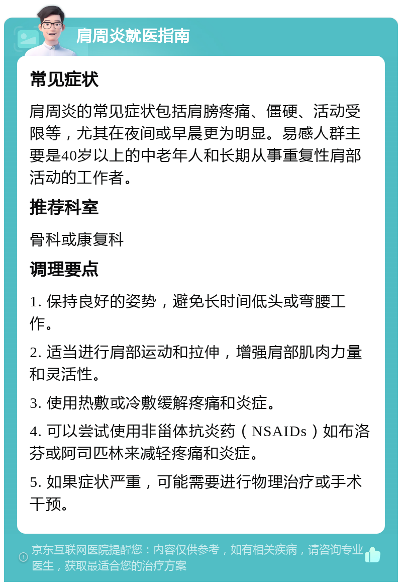 肩周炎就医指南 常见症状 肩周炎的常见症状包括肩膀疼痛、僵硬、活动受限等，尤其在夜间或早晨更为明显。易感人群主要是40岁以上的中老年人和长期从事重复性肩部活动的工作者。 推荐科室 骨科或康复科 调理要点 1. 保持良好的姿势，避免长时间低头或弯腰工作。 2. 适当进行肩部运动和拉伸，增强肩部肌肉力量和灵活性。 3. 使用热敷或冷敷缓解疼痛和炎症。 4. 可以尝试使用非甾体抗炎药（NSAIDs）如布洛芬或阿司匹林来减轻疼痛和炎症。 5. 如果症状严重，可能需要进行物理治疗或手术干预。