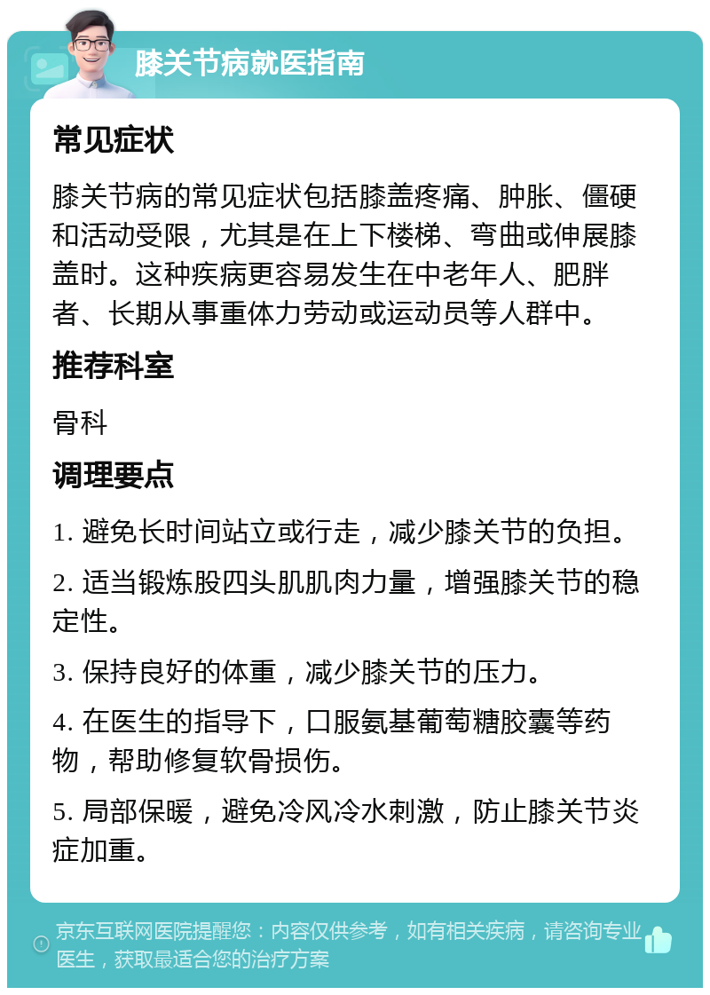 膝关节病就医指南 常见症状 膝关节病的常见症状包括膝盖疼痛、肿胀、僵硬和活动受限，尤其是在上下楼梯、弯曲或伸展膝盖时。这种疾病更容易发生在中老年人、肥胖者、长期从事重体力劳动或运动员等人群中。 推荐科室 骨科 调理要点 1. 避免长时间站立或行走，减少膝关节的负担。 2. 适当锻炼股四头肌肌肉力量，增强膝关节的稳定性。 3. 保持良好的体重，减少膝关节的压力。 4. 在医生的指导下，口服氨基葡萄糖胶囊等药物，帮助修复软骨损伤。 5. 局部保暖，避免冷风冷水刺激，防止膝关节炎症加重。