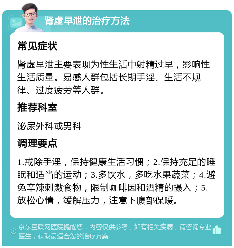 肾虚早泄的治疗方法 常见症状 肾虚早泄主要表现为性生活中射精过早，影响性生活质量。易感人群包括长期手淫、生活不规律、过度疲劳等人群。 推荐科室 泌尿外科或男科 调理要点 1.戒除手淫，保持健康生活习惯；2.保持充足的睡眠和适当的运动；3.多饮水，多吃水果蔬菜；4.避免辛辣刺激食物，限制咖啡因和酒精的摄入；5.放松心情，缓解压力，注意下腹部保暖。