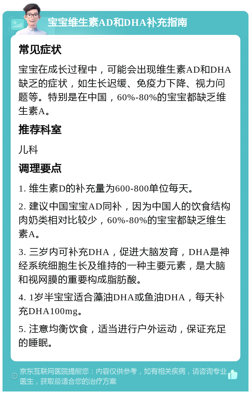 宝宝维生素AD和DHA补充指南 常见症状 宝宝在成长过程中，可能会出现维生素AD和DHA缺乏的症状，如生长迟缓、免疫力下降、视力问题等。特别是在中国，60%-80%的宝宝都缺乏维生素A。 推荐科室 儿科 调理要点 1. 维生素D的补充量为600-800单位每天。 2. 建议中国宝宝AD同补，因为中国人的饮食结构肉奶类相对比较少，60%-80%的宝宝都缺乏维生素A。 3. 三岁内可补充DHA，促进大脑发育，DHA是神经系统细胞生长及维持的一种主要元素，是大脑和视网膜的重要构成脂肪酸。 4. 1岁半宝宝适合藻油DHA或鱼油DHA，每天补充DHA100mg。 5. 注意均衡饮食，适当进行户外运动，保证充足的睡眠。