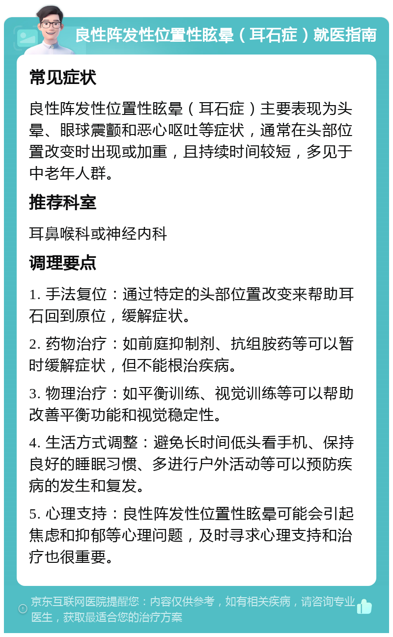 良性阵发性位置性眩晕（耳石症）就医指南 常见症状 良性阵发性位置性眩晕（耳石症）主要表现为头晕、眼球震颤和恶心呕吐等症状，通常在头部位置改变时出现或加重，且持续时间较短，多见于中老年人群。 推荐科室 耳鼻喉科或神经内科 调理要点 1. 手法复位：通过特定的头部位置改变来帮助耳石回到原位，缓解症状。 2. 药物治疗：如前庭抑制剂、抗组胺药等可以暂时缓解症状，但不能根治疾病。 3. 物理治疗：如平衡训练、视觉训练等可以帮助改善平衡功能和视觉稳定性。 4. 生活方式调整：避免长时间低头看手机、保持良好的睡眠习惯、多进行户外活动等可以预防疾病的发生和复发。 5. 心理支持：良性阵发性位置性眩晕可能会引起焦虑和抑郁等心理问题，及时寻求心理支持和治疗也很重要。