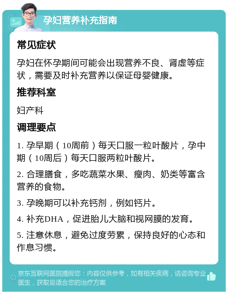 孕妇营养补充指南 常见症状 孕妇在怀孕期间可能会出现营养不良、肾虚等症状，需要及时补充营养以保证母婴健康。 推荐科室 妇产科 调理要点 1. 孕早期（10周前）每天口服一粒叶酸片，孕中期（10周后）每天口服两粒叶酸片。 2. 合理膳食，多吃蔬菜水果、瘦肉、奶类等富含营养的食物。 3. 孕晚期可以补充钙剂，例如钙片。 4. 补充DHA，促进胎儿大脑和视网膜的发育。 5. 注意休息，避免过度劳累，保持良好的心态和作息习惯。