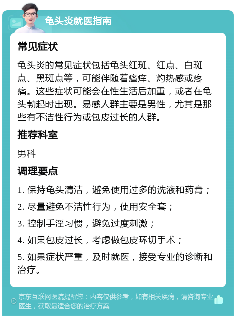 龟头炎就医指南 常见症状 龟头炎的常见症状包括龟头红斑、红点、白斑点、黑斑点等，可能伴随着瘙痒、灼热感或疼痛。这些症状可能会在性生活后加重，或者在龟头勃起时出现。易感人群主要是男性，尤其是那些有不洁性行为或包皮过长的人群。 推荐科室 男科 调理要点 1. 保持龟头清洁，避免使用过多的洗液和药膏； 2. 尽量避免不洁性行为，使用安全套； 3. 控制手淫习惯，避免过度刺激； 4. 如果包皮过长，考虑做包皮环切手术； 5. 如果症状严重，及时就医，接受专业的诊断和治疗。