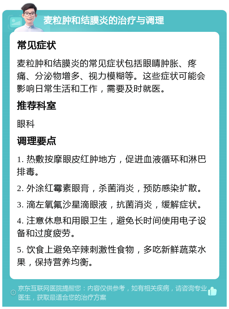 麦粒肿和结膜炎的治疗与调理 常见症状 麦粒肿和结膜炎的常见症状包括眼睛肿胀、疼痛、分泌物增多、视力模糊等。这些症状可能会影响日常生活和工作，需要及时就医。 推荐科室 眼科 调理要点 1. 热敷按摩眼皮红肿地方，促进血液循环和淋巴排毒。 2. 外涂红霉素眼膏，杀菌消炎，预防感染扩散。 3. 滴左氧氟沙星滴眼液，抗菌消炎，缓解症状。 4. 注意休息和用眼卫生，避免长时间使用电子设备和过度疲劳。 5. 饮食上避免辛辣刺激性食物，多吃新鲜蔬菜水果，保持营养均衡。