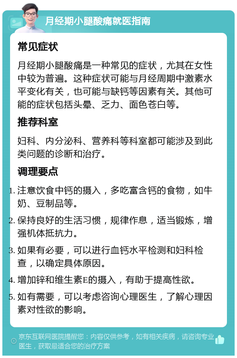 月经期小腿酸痛就医指南 常见症状 月经期小腿酸痛是一种常见的症状，尤其在女性中较为普遍。这种症状可能与月经周期中激素水平变化有关，也可能与缺钙等因素有关。其他可能的症状包括头晕、乏力、面色苍白等。 推荐科室 妇科、内分泌科、营养科等科室都可能涉及到此类问题的诊断和治疗。 调理要点 注意饮食中钙的摄入，多吃富含钙的食物，如牛奶、豆制品等。 保持良好的生活习惯，规律作息，适当锻炼，增强机体抵抗力。 如果有必要，可以进行血钙水平检测和妇科检查，以确定具体原因。 增加锌和维生素E的摄入，有助于提高性欲。 如有需要，可以考虑咨询心理医生，了解心理因素对性欲的影响。