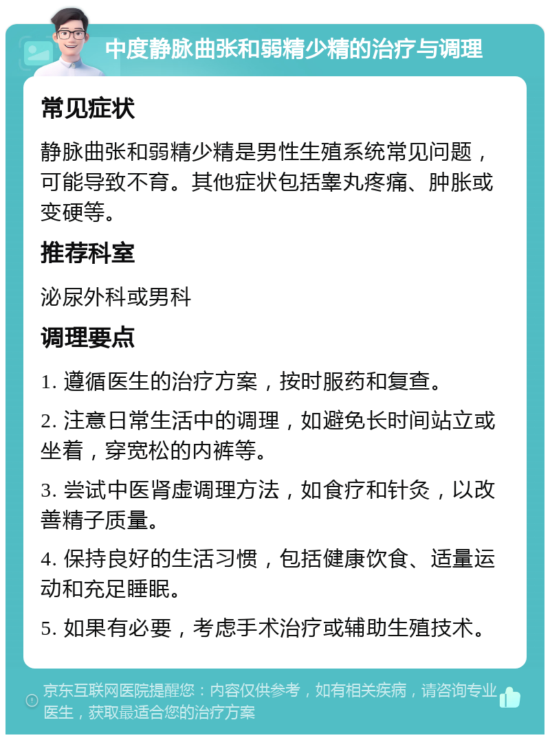 中度静脉曲张和弱精少精的治疗与调理 常见症状 静脉曲张和弱精少精是男性生殖系统常见问题，可能导致不育。其他症状包括睾丸疼痛、肿胀或变硬等。 推荐科室 泌尿外科或男科 调理要点 1. 遵循医生的治疗方案，按时服药和复查。 2. 注意日常生活中的调理，如避免长时间站立或坐着，穿宽松的内裤等。 3. 尝试中医肾虚调理方法，如食疗和针灸，以改善精子质量。 4. 保持良好的生活习惯，包括健康饮食、适量运动和充足睡眠。 5. 如果有必要，考虑手术治疗或辅助生殖技术。