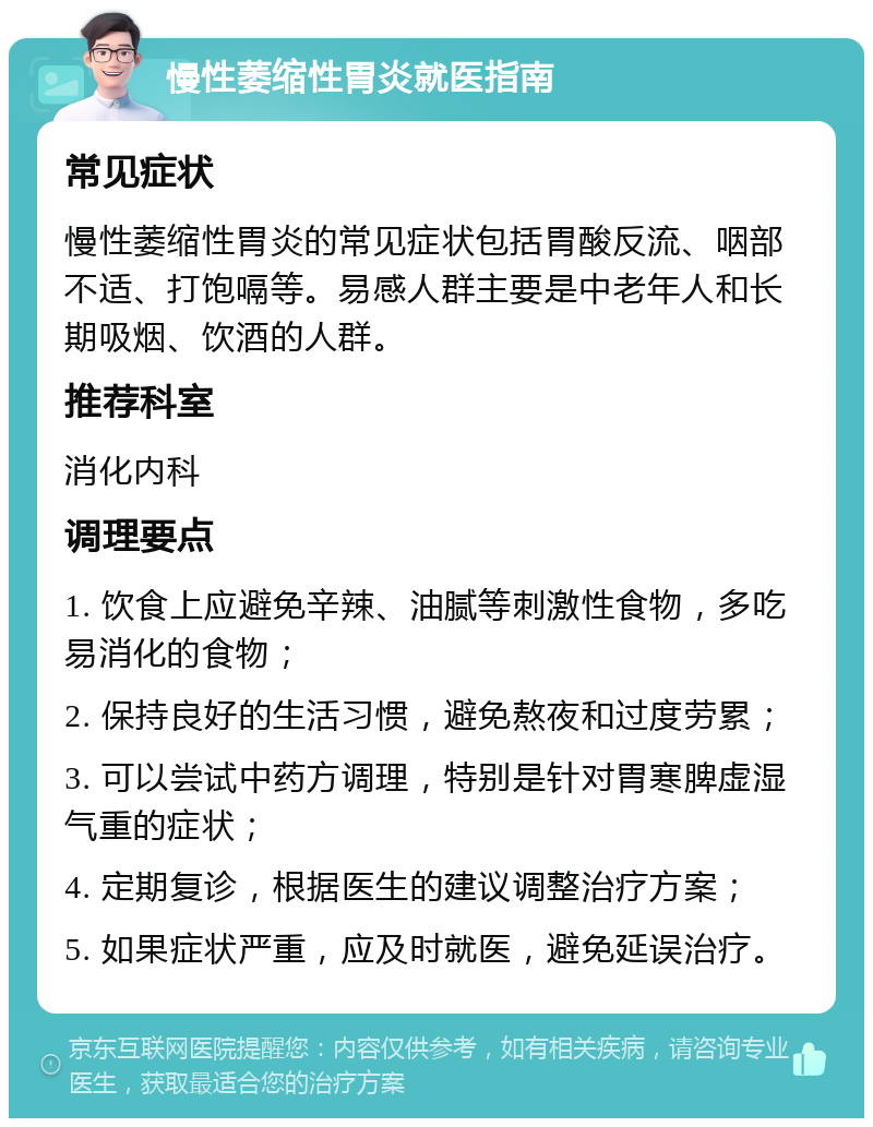 慢性萎缩性胃炎就医指南 常见症状 慢性萎缩性胃炎的常见症状包括胃酸反流、咽部不适、打饱嗝等。易感人群主要是中老年人和长期吸烟、饮酒的人群。 推荐科室 消化内科 调理要点 1. 饮食上应避免辛辣、油腻等刺激性食物，多吃易消化的食物； 2. 保持良好的生活习惯，避免熬夜和过度劳累； 3. 可以尝试中药方调理，特别是针对胃寒脾虚湿气重的症状； 4. 定期复诊，根据医生的建议调整治疗方案； 5. 如果症状严重，应及时就医，避免延误治疗。