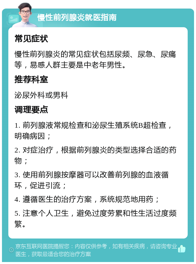 慢性前列腺炎就医指南 常见症状 慢性前列腺炎的常见症状包括尿频、尿急、尿痛等，易感人群主要是中老年男性。 推荐科室 泌尿外科或男科 调理要点 1. 前列腺液常规检查和泌尿生殖系统B超检查，明确病因； 2. 对症治疗，根据前列腺炎的类型选择合适的药物； 3. 使用前列腺按摩器可以改善前列腺的血液循环，促进引流； 4. 遵循医生的治疗方案，系统规范地用药； 5. 注意个人卫生，避免过度劳累和性生活过度频繁。