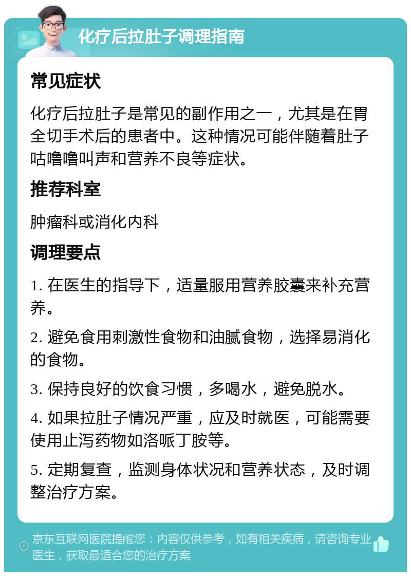 化疗后拉肚子调理指南 常见症状 化疗后拉肚子是常见的副作用之一，尤其是在胃全切手术后的患者中。这种情况可能伴随着肚子咕噜噜叫声和营养不良等症状。 推荐科室 肿瘤科或消化内科 调理要点 1. 在医生的指导下，适量服用营养胶囊来补充营养。 2. 避免食用刺激性食物和油腻食物，选择易消化的食物。 3. 保持良好的饮食习惯，多喝水，避免脱水。 4. 如果拉肚子情况严重，应及时就医，可能需要使用止泻药物如洛哌丁胺等。 5. 定期复查，监测身体状况和营养状态，及时调整治疗方案。