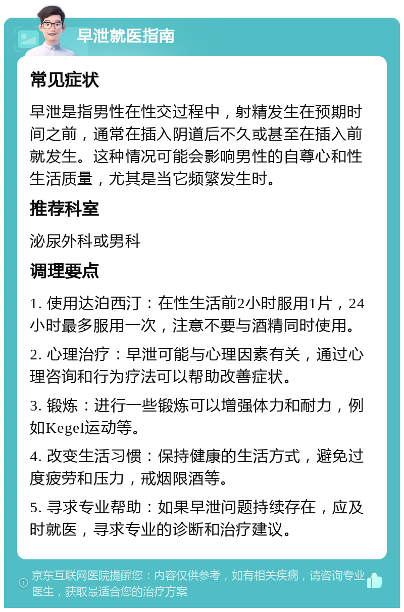 早泄就医指南 常见症状 早泄是指男性在性交过程中，射精发生在预期时间之前，通常在插入阴道后不久或甚至在插入前就发生。这种情况可能会影响男性的自尊心和性生活质量，尤其是当它频繁发生时。 推荐科室 泌尿外科或男科 调理要点 1. 使用达泊西汀：在性生活前2小时服用1片，24小时最多服用一次，注意不要与酒精同时使用。 2. 心理治疗：早泄可能与心理因素有关，通过心理咨询和行为疗法可以帮助改善症状。 3. 锻炼：进行一些锻炼可以增强体力和耐力，例如Kegel运动等。 4. 改变生活习惯：保持健康的生活方式，避免过度疲劳和压力，戒烟限酒等。 5. 寻求专业帮助：如果早泄问题持续存在，应及时就医，寻求专业的诊断和治疗建议。