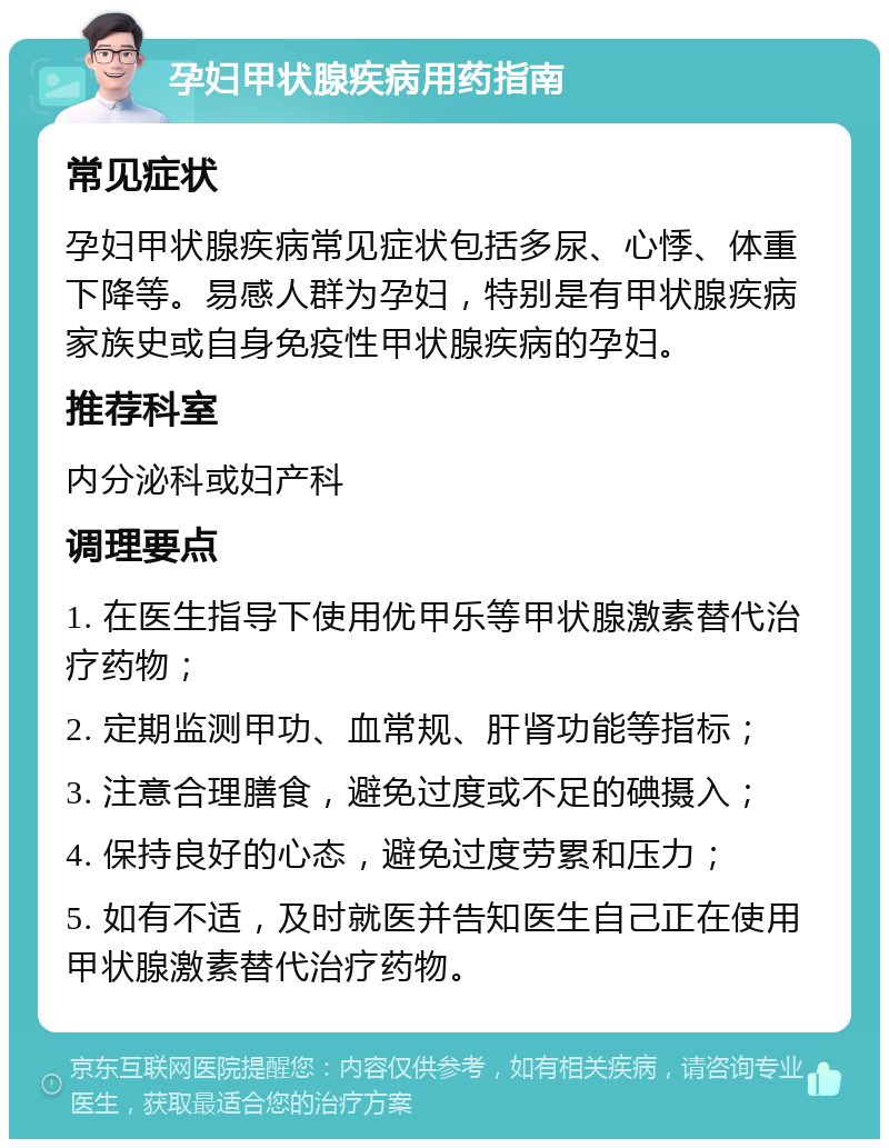 孕妇甲状腺疾病用药指南 常见症状 孕妇甲状腺疾病常见症状包括多尿、心悸、体重下降等。易感人群为孕妇，特别是有甲状腺疾病家族史或自身免疫性甲状腺疾病的孕妇。 推荐科室 内分泌科或妇产科 调理要点 1. 在医生指导下使用优甲乐等甲状腺激素替代治疗药物； 2. 定期监测甲功、血常规、肝肾功能等指标； 3. 注意合理膳食，避免过度或不足的碘摄入； 4. 保持良好的心态，避免过度劳累和压力； 5. 如有不适，及时就医并告知医生自己正在使用甲状腺激素替代治疗药物。