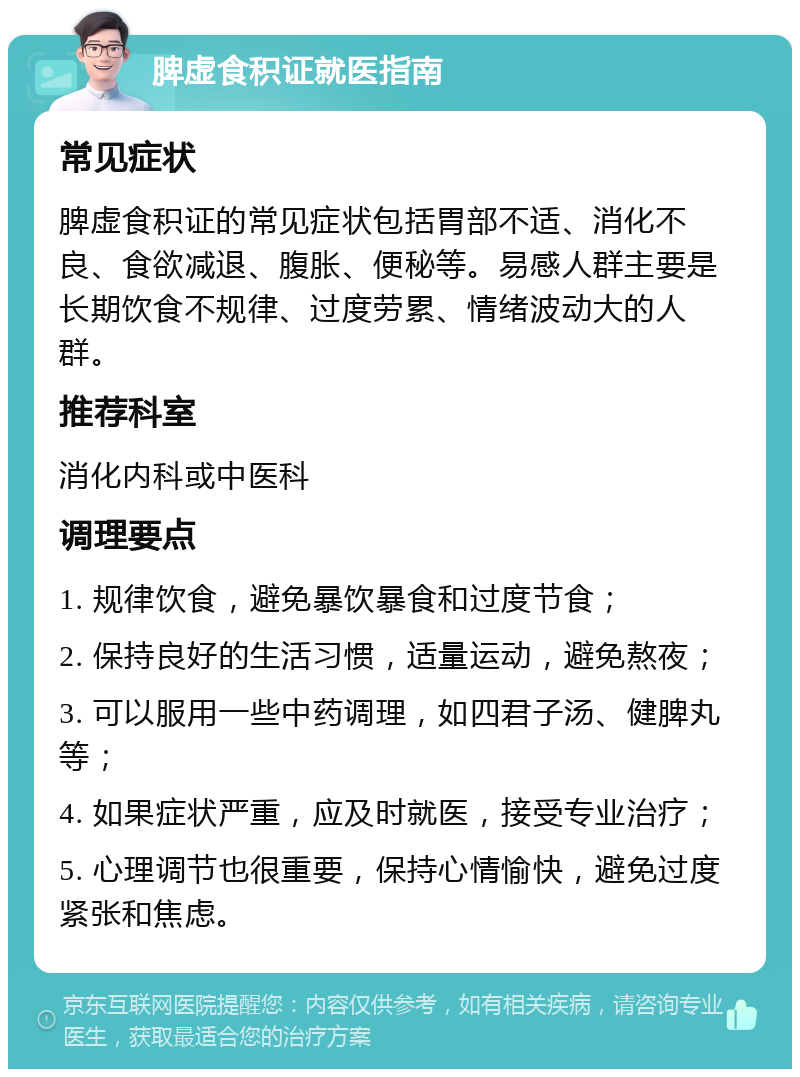 脾虚食积证就医指南 常见症状 脾虚食积证的常见症状包括胃部不适、消化不良、食欲减退、腹胀、便秘等。易感人群主要是长期饮食不规律、过度劳累、情绪波动大的人群。 推荐科室 消化内科或中医科 调理要点 1. 规律饮食，避免暴饮暴食和过度节食； 2. 保持良好的生活习惯，适量运动，避免熬夜； 3. 可以服用一些中药调理，如四君子汤、健脾丸等； 4. 如果症状严重，应及时就医，接受专业治疗； 5. 心理调节也很重要，保持心情愉快，避免过度紧张和焦虑。