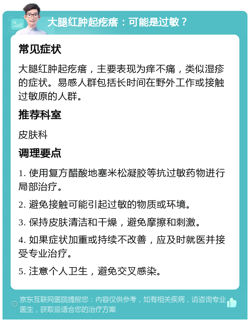 大腿红肿起疙瘩：可能是过敏？ 常见症状 大腿红肿起疙瘩，主要表现为痒不痛，类似湿疹的症状。易感人群包括长时间在野外工作或接触过敏原的人群。 推荐科室 皮肤科 调理要点 1. 使用复方醋酸地塞米松凝胶等抗过敏药物进行局部治疗。 2. 避免接触可能引起过敏的物质或环境。 3. 保持皮肤清洁和干燥，避免摩擦和刺激。 4. 如果症状加重或持续不改善，应及时就医并接受专业治疗。 5. 注意个人卫生，避免交叉感染。