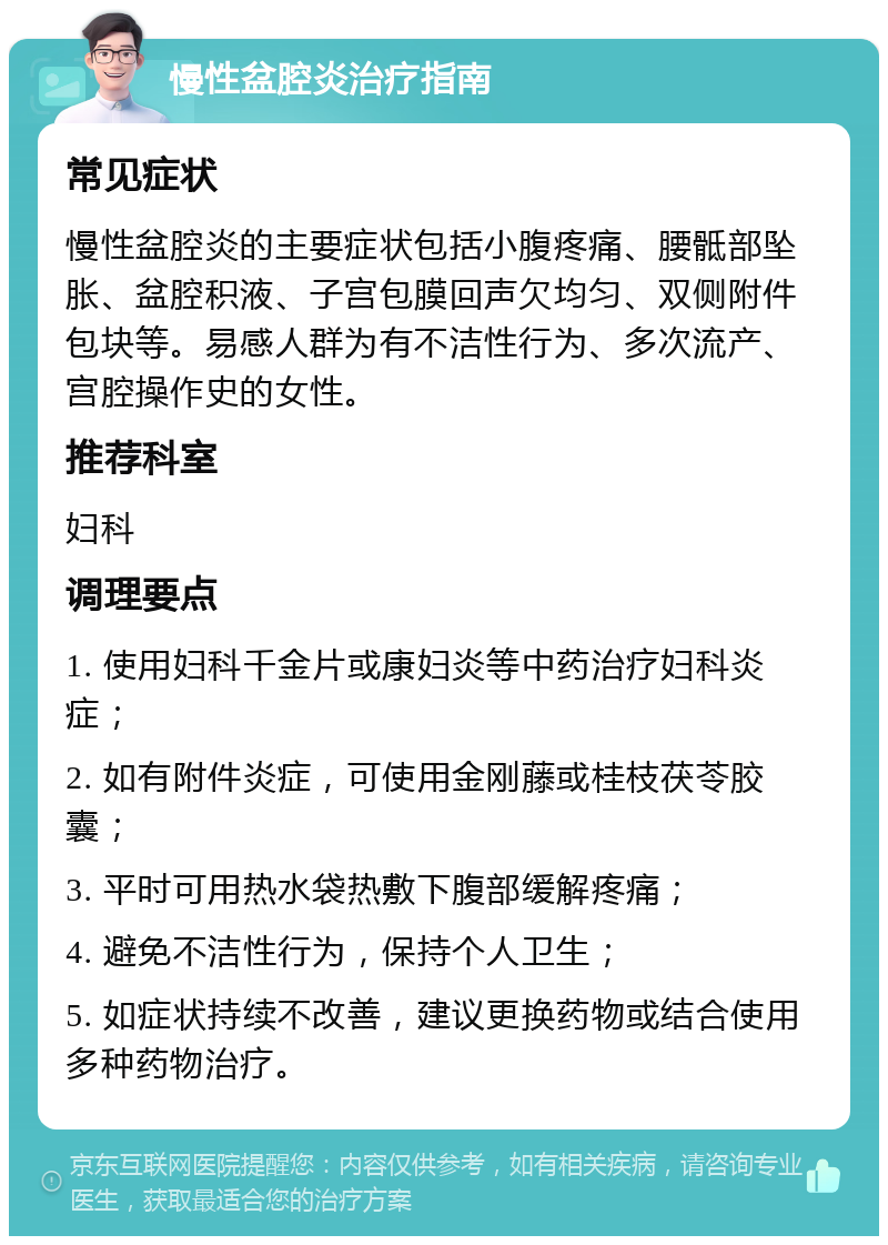 慢性盆腔炎治疗指南 常见症状 慢性盆腔炎的主要症状包括小腹疼痛、腰骶部坠胀、盆腔积液、子宫包膜回声欠均匀、双侧附件包块等。易感人群为有不洁性行为、多次流产、宫腔操作史的女性。 推荐科室 妇科 调理要点 1. 使用妇科千金片或康妇炎等中药治疗妇科炎症； 2. 如有附件炎症，可使用金刚藤或桂枝茯苓胶囊； 3. 平时可用热水袋热敷下腹部缓解疼痛； 4. 避免不洁性行为，保持个人卫生； 5. 如症状持续不改善，建议更换药物或结合使用多种药物治疗。