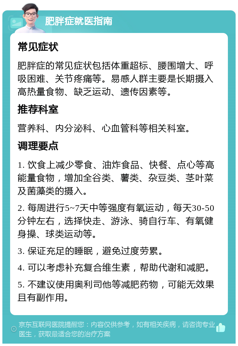 肥胖症就医指南 常见症状 肥胖症的常见症状包括体重超标、腰围增大、呼吸困难、关节疼痛等。易感人群主要是长期摄入高热量食物、缺乏运动、遗传因素等。 推荐科室 营养科、内分泌科、心血管科等相关科室。 调理要点 1. 饮食上减少零食、油炸食品、快餐、点心等高能量食物，增加全谷类、薯类、杂豆类、茎叶菜及菌藻类的摄入。 2. 每周进行5~7天中等强度有氧运动，每天30-50分钟左右，选择快走、游泳、骑自行车、有氧健身操、球类运动等。 3. 保证充足的睡眠，避免过度劳累。 4. 可以考虑补充复合维生素，帮助代谢和减肥。 5. 不建议使用奥利司他等减肥药物，可能无效果且有副作用。