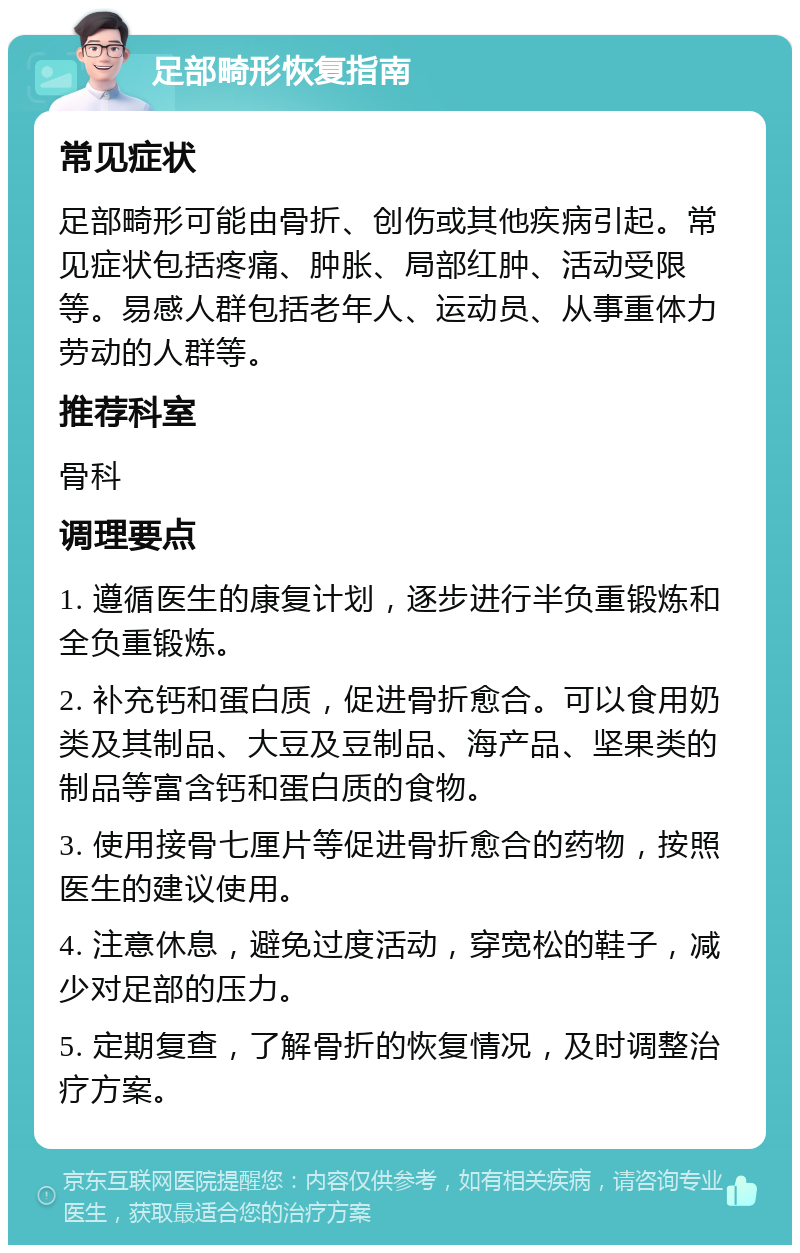 足部畸形恢复指南 常见症状 足部畸形可能由骨折、创伤或其他疾病引起。常见症状包括疼痛、肿胀、局部红肿、活动受限等。易感人群包括老年人、运动员、从事重体力劳动的人群等。 推荐科室 骨科 调理要点 1. 遵循医生的康复计划，逐步进行半负重锻炼和全负重锻炼。 2. 补充钙和蛋白质，促进骨折愈合。可以食用奶类及其制品、大豆及豆制品、海产品、坚果类的制品等富含钙和蛋白质的食物。 3. 使用接骨七厘片等促进骨折愈合的药物，按照医生的建议使用。 4. 注意休息，避免过度活动，穿宽松的鞋子，减少对足部的压力。 5. 定期复查，了解骨折的恢复情况，及时调整治疗方案。