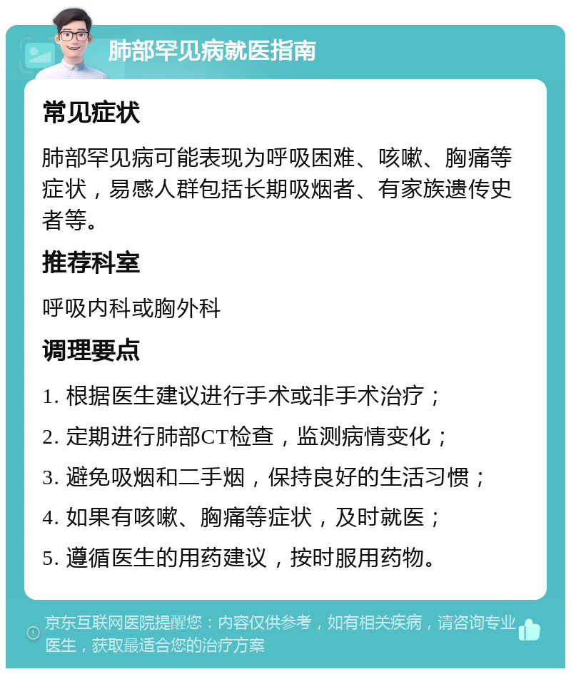 肺部罕见病就医指南 常见症状 肺部罕见病可能表现为呼吸困难、咳嗽、胸痛等症状，易感人群包括长期吸烟者、有家族遗传史者等。 推荐科室 呼吸内科或胸外科 调理要点 1. 根据医生建议进行手术或非手术治疗； 2. 定期进行肺部CT检查，监测病情变化； 3. 避免吸烟和二手烟，保持良好的生活习惯； 4. 如果有咳嗽、胸痛等症状，及时就医； 5. 遵循医生的用药建议，按时服用药物。