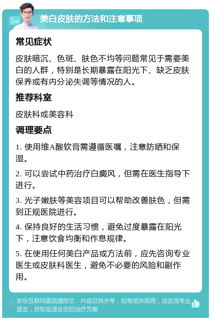 美白皮肤的方法和注意事项 常见症状 皮肤暗沉、色斑、肤色不均等问题常见于需要美白的人群，特别是长期暴露在阳光下、缺乏皮肤保养或有内分泌失调等情况的人。 推荐科室 皮肤科或美容科 调理要点 1. 使用维A酸软膏需遵循医嘱，注意防晒和保湿。 2. 可以尝试中药治疗白癜风，但需在医生指导下进行。 3. 光子嫩肤等美容项目可以帮助改善肤色，但需到正规医院进行。 4. 保持良好的生活习惯，避免过度暴露在阳光下，注意饮食均衡和作息规律。 5. 在使用任何美白产品或方法前，应先咨询专业医生或皮肤科医生，避免不必要的风险和副作用。