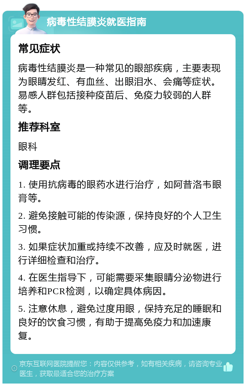 病毒性结膜炎就医指南 常见症状 病毒性结膜炎是一种常见的眼部疾病，主要表现为眼睛发红、有血丝、出眼泪水、会痛等症状。易感人群包括接种疫苗后、免疫力较弱的人群等。 推荐科室 眼科 调理要点 1. 使用抗病毒的眼药水进行治疗，如阿昔洛韦眼膏等。 2. 避免接触可能的传染源，保持良好的个人卫生习惯。 3. 如果症状加重或持续不改善，应及时就医，进行详细检查和治疗。 4. 在医生指导下，可能需要采集眼睛分泌物进行培养和PCR检测，以确定具体病因。 5. 注意休息，避免过度用眼，保持充足的睡眠和良好的饮食习惯，有助于提高免疫力和加速康复。