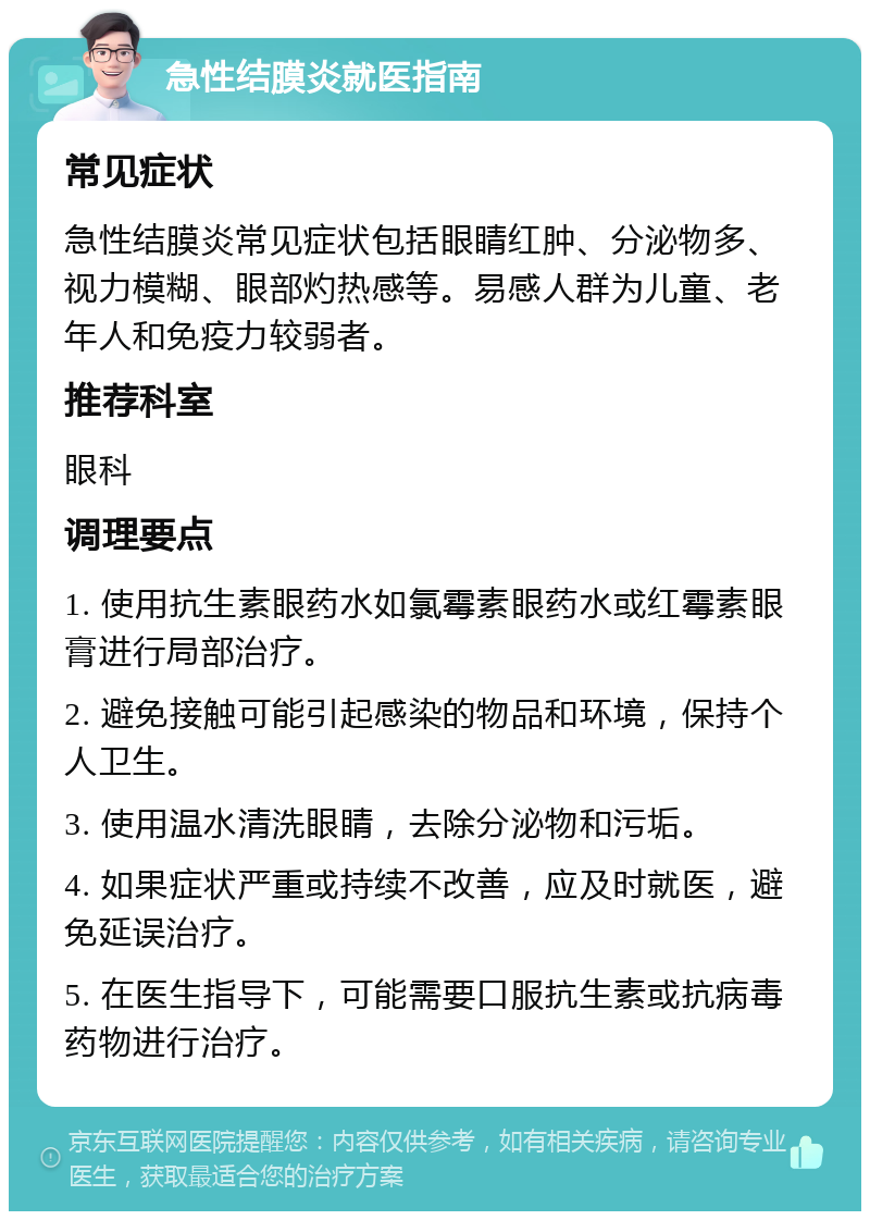 急性结膜炎就医指南 常见症状 急性结膜炎常见症状包括眼睛红肿、分泌物多、视力模糊、眼部灼热感等。易感人群为儿童、老年人和免疫力较弱者。 推荐科室 眼科 调理要点 1. 使用抗生素眼药水如氯霉素眼药水或红霉素眼膏进行局部治疗。 2. 避免接触可能引起感染的物品和环境，保持个人卫生。 3. 使用温水清洗眼睛，去除分泌物和污垢。 4. 如果症状严重或持续不改善，应及时就医，避免延误治疗。 5. 在医生指导下，可能需要口服抗生素或抗病毒药物进行治疗。