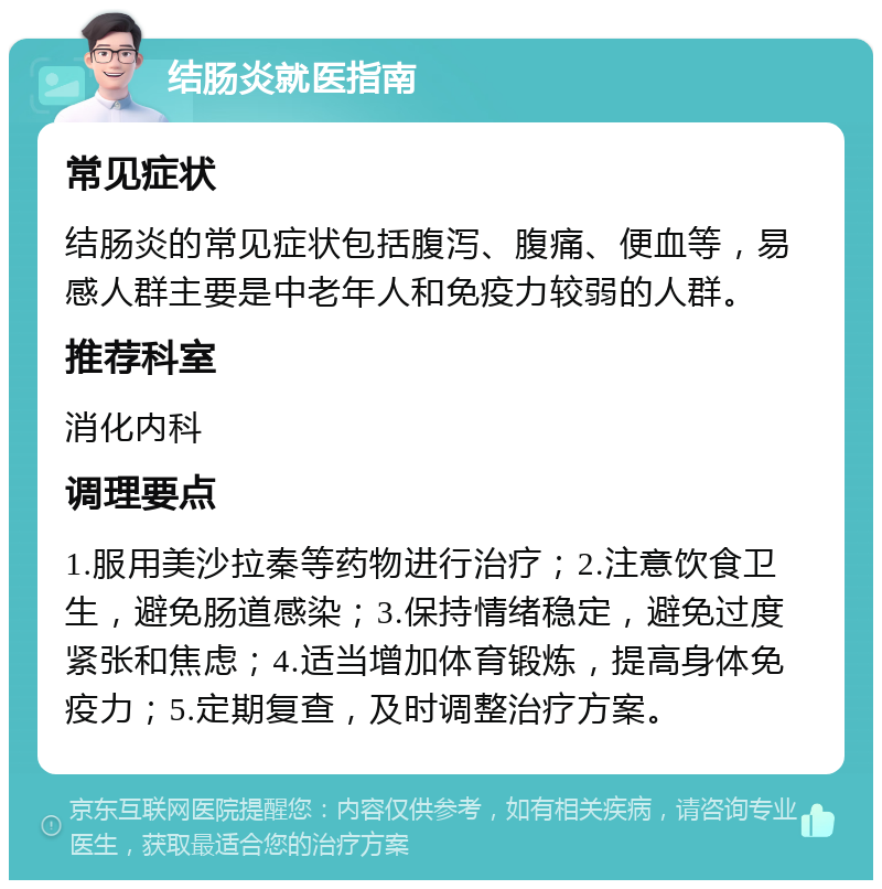 结肠炎就医指南 常见症状 结肠炎的常见症状包括腹泻、腹痛、便血等，易感人群主要是中老年人和免疫力较弱的人群。 推荐科室 消化内科 调理要点 1.服用美沙拉秦等药物进行治疗；2.注意饮食卫生，避免肠道感染；3.保持情绪稳定，避免过度紧张和焦虑；4.适当增加体育锻炼，提高身体免疫力；5.定期复查，及时调整治疗方案。