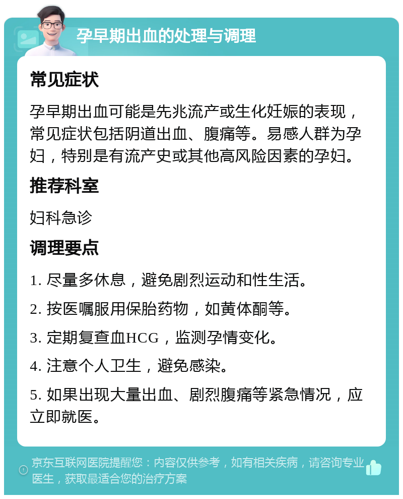 孕早期出血的处理与调理 常见症状 孕早期出血可能是先兆流产或生化妊娠的表现，常见症状包括阴道出血、腹痛等。易感人群为孕妇，特别是有流产史或其他高风险因素的孕妇。 推荐科室 妇科急诊 调理要点 1. 尽量多休息，避免剧烈运动和性生活。 2. 按医嘱服用保胎药物，如黄体酮等。 3. 定期复查血HCG，监测孕情变化。 4. 注意个人卫生，避免感染。 5. 如果出现大量出血、剧烈腹痛等紧急情况，应立即就医。