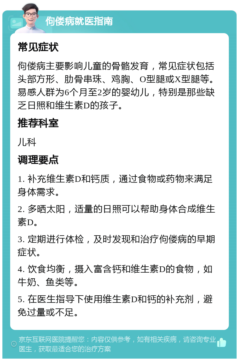 佝偻病就医指南 常见症状 佝偻病主要影响儿童的骨骼发育，常见症状包括头部方形、肋骨串珠、鸡胸、O型腿或X型腿等。易感人群为6个月至2岁的婴幼儿，特别是那些缺乏日照和维生素D的孩子。 推荐科室 儿科 调理要点 1. 补充维生素D和钙质，通过食物或药物来满足身体需求。 2. 多晒太阳，适量的日照可以帮助身体合成维生素D。 3. 定期进行体检，及时发现和治疗佝偻病的早期症状。 4. 饮食均衡，摄入富含钙和维生素D的食物，如牛奶、鱼类等。 5. 在医生指导下使用维生素D和钙的补充剂，避免过量或不足。