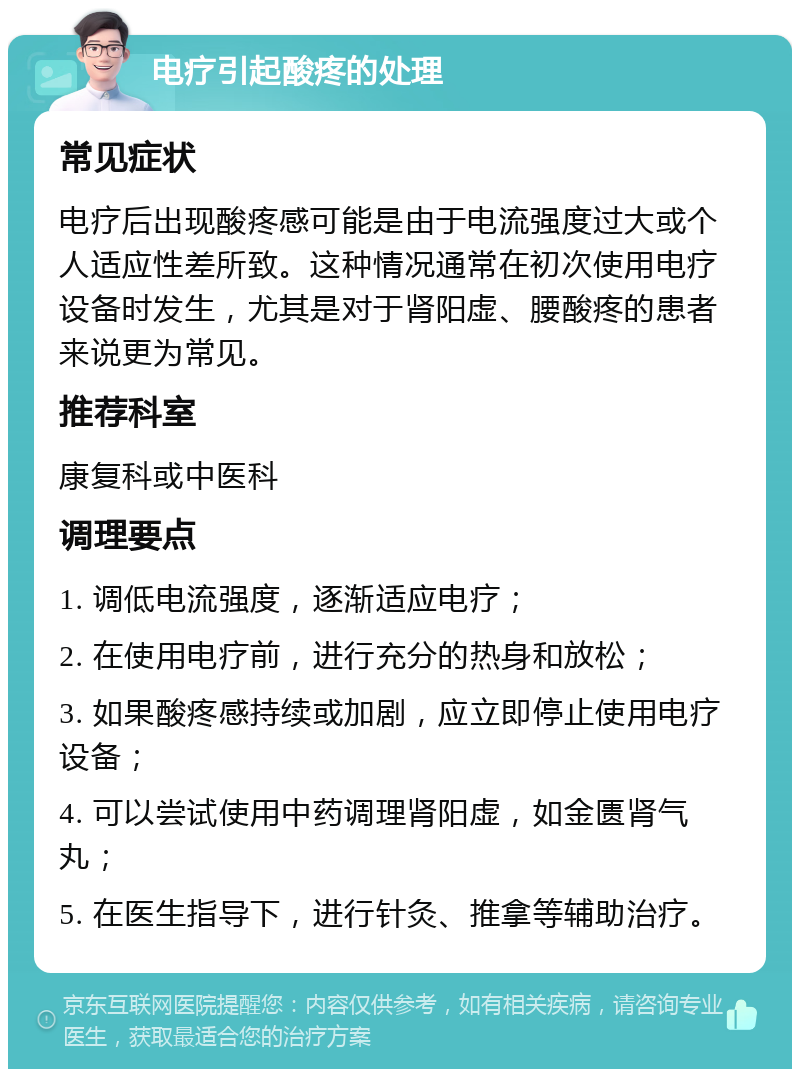 电疗引起酸疼的处理 常见症状 电疗后出现酸疼感可能是由于电流强度过大或个人适应性差所致。这种情况通常在初次使用电疗设备时发生，尤其是对于肾阳虚、腰酸疼的患者来说更为常见。 推荐科室 康复科或中医科 调理要点 1. 调低电流强度，逐渐适应电疗； 2. 在使用电疗前，进行充分的热身和放松； 3. 如果酸疼感持续或加剧，应立即停止使用电疗设备； 4. 可以尝试使用中药调理肾阳虚，如金匮肾气丸； 5. 在医生指导下，进行针灸、推拿等辅助治疗。