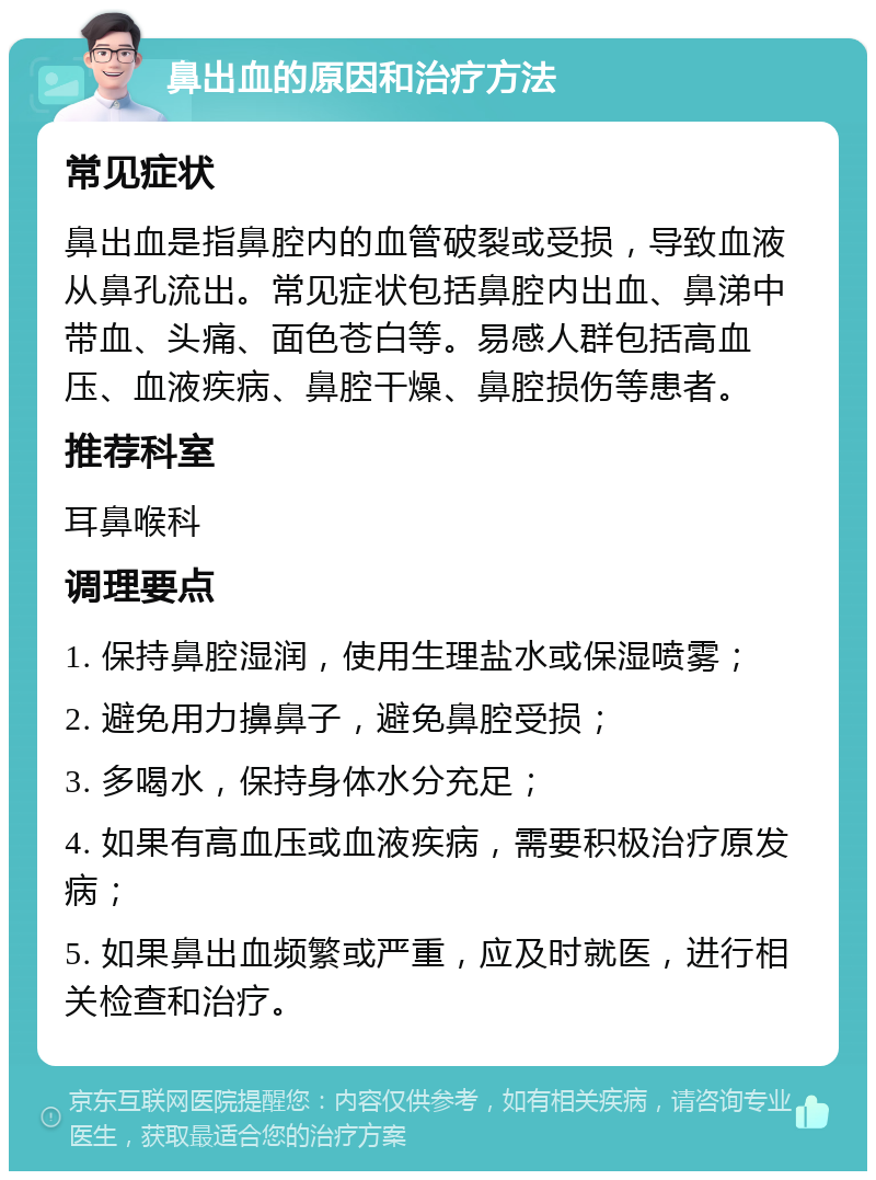 鼻出血的原因和治疗方法 常见症状 鼻出血是指鼻腔内的血管破裂或受损，导致血液从鼻孔流出。常见症状包括鼻腔内出血、鼻涕中带血、头痛、面色苍白等。易感人群包括高血压、血液疾病、鼻腔干燥、鼻腔损伤等患者。 推荐科室 耳鼻喉科 调理要点 1. 保持鼻腔湿润，使用生理盐水或保湿喷雾； 2. 避免用力擤鼻子，避免鼻腔受损； 3. 多喝水，保持身体水分充足； 4. 如果有高血压或血液疾病，需要积极治疗原发病； 5. 如果鼻出血频繁或严重，应及时就医，进行相关检查和治疗。