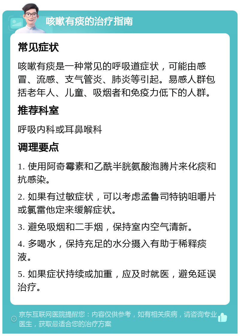 咳嗽有痰的治疗指南 常见症状 咳嗽有痰是一种常见的呼吸道症状，可能由感冒、流感、支气管炎、肺炎等引起。易感人群包括老年人、儿童、吸烟者和免疫力低下的人群。 推荐科室 呼吸内科或耳鼻喉科 调理要点 1. 使用阿奇霉素和乙酰半胱氨酸泡腾片来化痰和抗感染。 2. 如果有过敏症状，可以考虑孟鲁司特钠咀嚼片或氯雷他定来缓解症状。 3. 避免吸烟和二手烟，保持室内空气清新。 4. 多喝水，保持充足的水分摄入有助于稀释痰液。 5. 如果症状持续或加重，应及时就医，避免延误治疗。