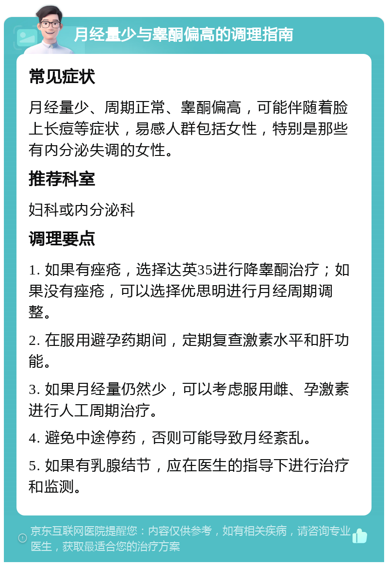 月经量少与睾酮偏高的调理指南 常见症状 月经量少、周期正常、睾酮偏高，可能伴随着脸上长痘等症状，易感人群包括女性，特别是那些有内分泌失调的女性。 推荐科室 妇科或内分泌科 调理要点 1. 如果有痤疮，选择达英35进行降睾酮治疗；如果没有痤疮，可以选择优思明进行月经周期调整。 2. 在服用避孕药期间，定期复查激素水平和肝功能。 3. 如果月经量仍然少，可以考虑服用雌、孕激素进行人工周期治疗。 4. 避免中途停药，否则可能导致月经紊乱。 5. 如果有乳腺结节，应在医生的指导下进行治疗和监测。