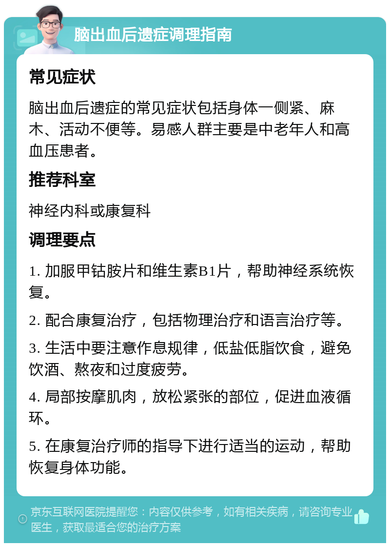 脑出血后遗症调理指南 常见症状 脑出血后遗症的常见症状包括身体一侧紧、麻木、活动不便等。易感人群主要是中老年人和高血压患者。 推荐科室 神经内科或康复科 调理要点 1. 加服甲钴胺片和维生素B1片，帮助神经系统恢复。 2. 配合康复治疗，包括物理治疗和语言治疗等。 3. 生活中要注意作息规律，低盐低脂饮食，避免饮酒、熬夜和过度疲劳。 4. 局部按摩肌肉，放松紧张的部位，促进血液循环。 5. 在康复治疗师的指导下进行适当的运动，帮助恢复身体功能。