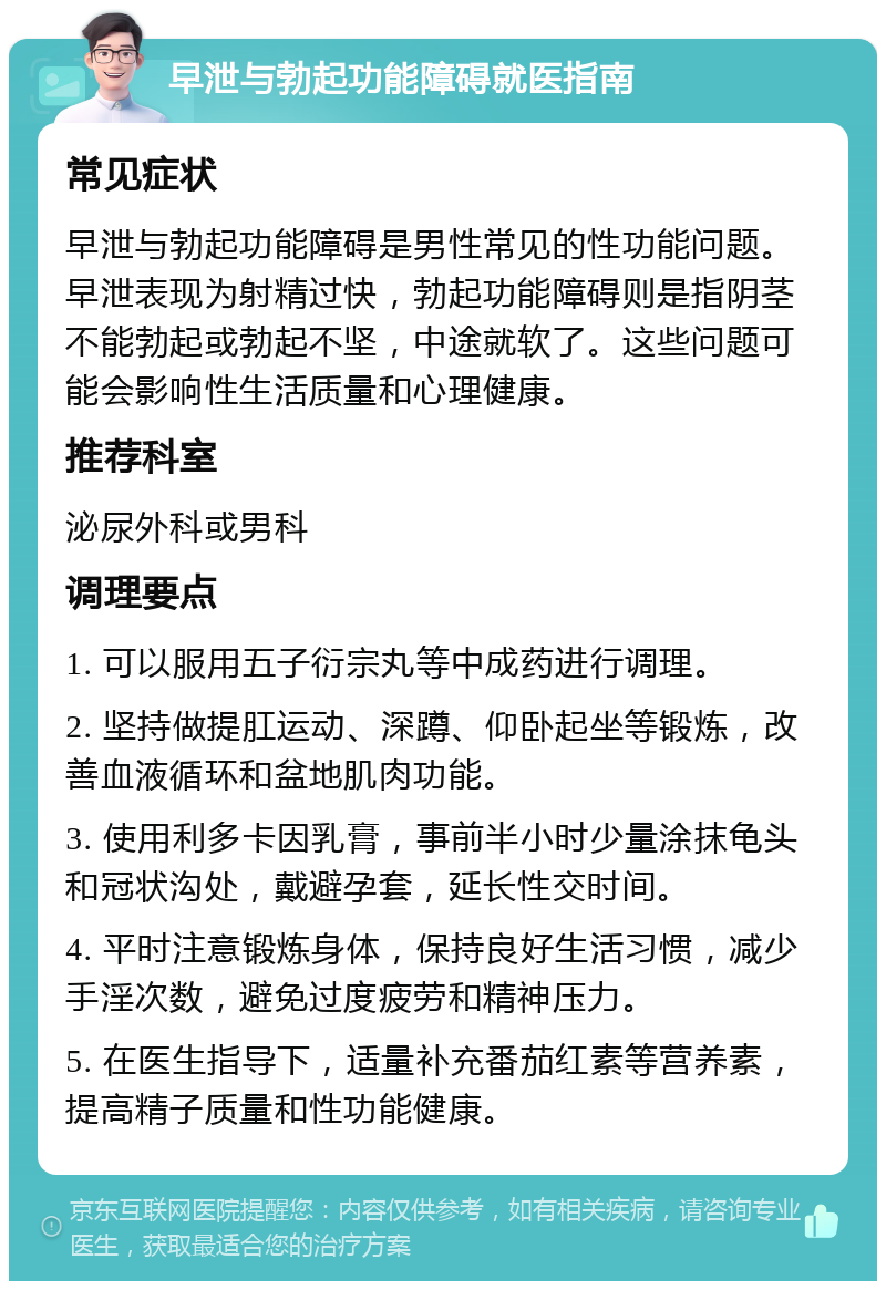 早泄与勃起功能障碍就医指南 常见症状 早泄与勃起功能障碍是男性常见的性功能问题。早泄表现为射精过快，勃起功能障碍则是指阴茎不能勃起或勃起不坚，中途就软了。这些问题可能会影响性生活质量和心理健康。 推荐科室 泌尿外科或男科 调理要点 1. 可以服用五子衍宗丸等中成药进行调理。 2. 坚持做提肛运动、深蹲、仰卧起坐等锻炼，改善血液循环和盆地肌肉功能。 3. 使用利多卡因乳膏，事前半小时少量涂抹龟头和冠状沟处，戴避孕套，延长性交时间。 4. 平时注意锻炼身体，保持良好生活习惯，减少手淫次数，避免过度疲劳和精神压力。 5. 在医生指导下，适量补充番茄红素等营养素，提高精子质量和性功能健康。