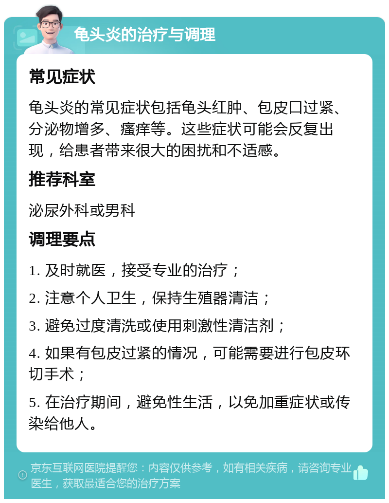 龟头炎的治疗与调理 常见症状 龟头炎的常见症状包括龟头红肿、包皮口过紧、分泌物增多、瘙痒等。这些症状可能会反复出现，给患者带来很大的困扰和不适感。 推荐科室 泌尿外科或男科 调理要点 1. 及时就医，接受专业的治疗； 2. 注意个人卫生，保持生殖器清洁； 3. 避免过度清洗或使用刺激性清洁剂； 4. 如果有包皮过紧的情况，可能需要进行包皮环切手术； 5. 在治疗期间，避免性生活，以免加重症状或传染给他人。