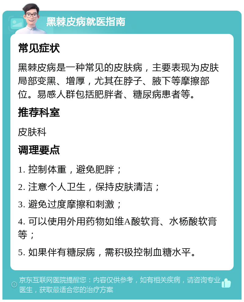 黑棘皮病就医指南 常见症状 黑棘皮病是一种常见的皮肤病，主要表现为皮肤局部变黑、增厚，尤其在脖子、腋下等摩擦部位。易感人群包括肥胖者、糖尿病患者等。 推荐科室 皮肤科 调理要点 1. 控制体重，避免肥胖； 2. 注意个人卫生，保持皮肤清洁； 3. 避免过度摩擦和刺激； 4. 可以使用外用药物如维A酸软膏、水杨酸软膏等； 5. 如果伴有糖尿病，需积极控制血糖水平。