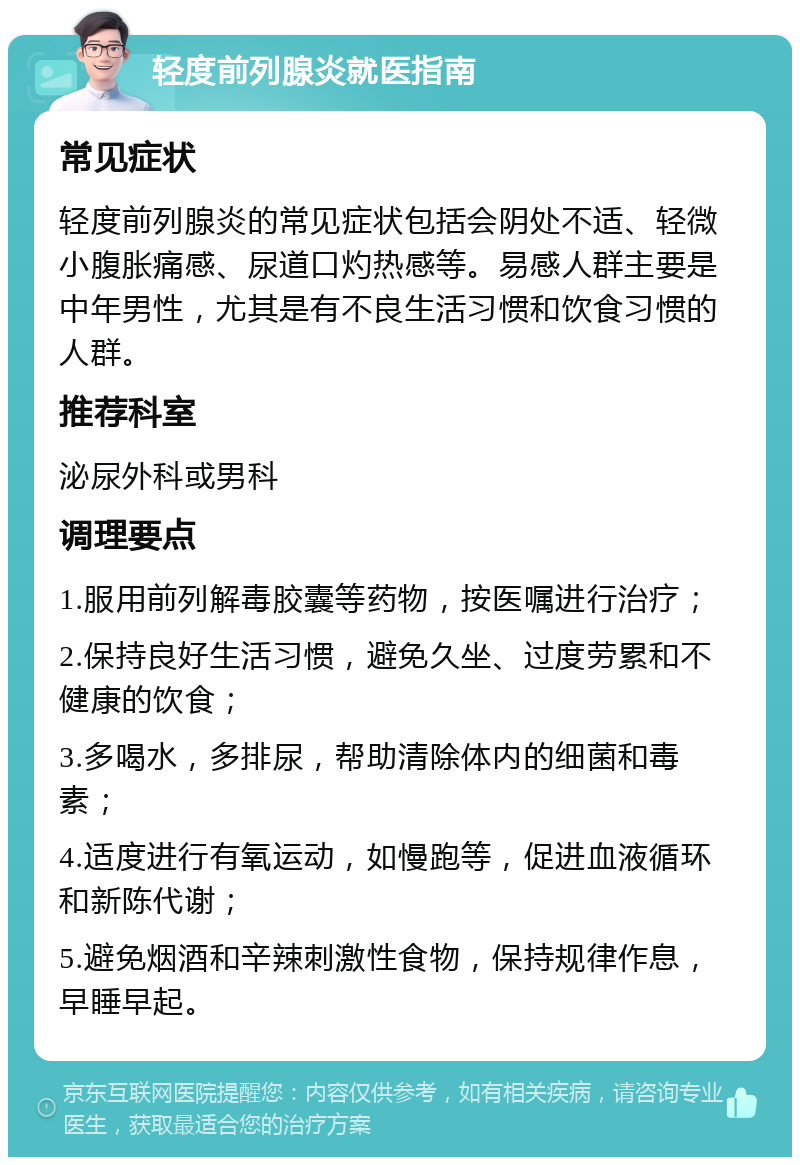 轻度前列腺炎就医指南 常见症状 轻度前列腺炎的常见症状包括会阴处不适、轻微小腹胀痛感、尿道口灼热感等。易感人群主要是中年男性，尤其是有不良生活习惯和饮食习惯的人群。 推荐科室 泌尿外科或男科 调理要点 1.服用前列解毒胶囊等药物，按医嘱进行治疗； 2.保持良好生活习惯，避免久坐、过度劳累和不健康的饮食； 3.多喝水，多排尿，帮助清除体内的细菌和毒素； 4.适度进行有氧运动，如慢跑等，促进血液循环和新陈代谢； 5.避免烟酒和辛辣刺激性食物，保持规律作息，早睡早起。