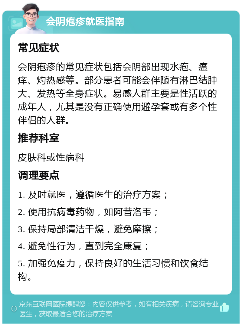 会阴疱疹就医指南 常见症状 会阴疱疹的常见症状包括会阴部出现水疱、瘙痒、灼热感等。部分患者可能会伴随有淋巴结肿大、发热等全身症状。易感人群主要是性活跃的成年人，尤其是没有正确使用避孕套或有多个性伴侣的人群。 推荐科室 皮肤科或性病科 调理要点 1. 及时就医，遵循医生的治疗方案； 2. 使用抗病毒药物，如阿昔洛韦； 3. 保持局部清洁干燥，避免摩擦； 4. 避免性行为，直到完全康复； 5. 加强免疫力，保持良好的生活习惯和饮食结构。