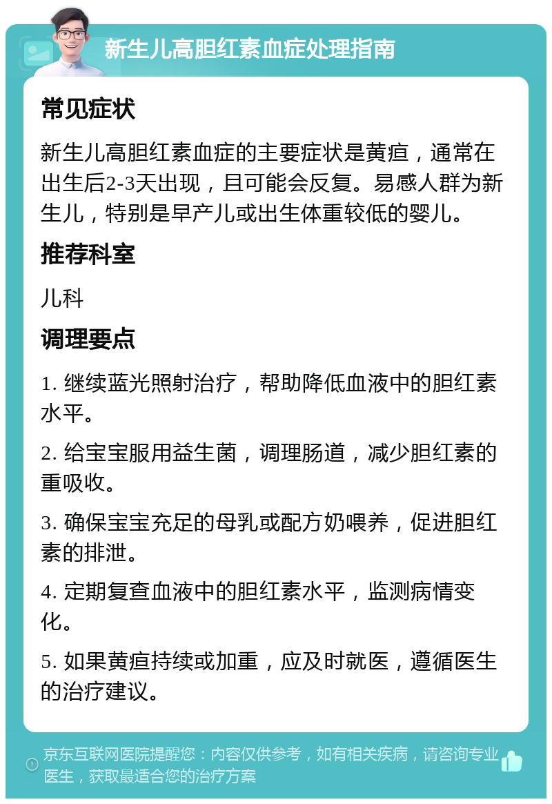 新生儿高胆红素血症处理指南 常见症状 新生儿高胆红素血症的主要症状是黄疸，通常在出生后2-3天出现，且可能会反复。易感人群为新生儿，特别是早产儿或出生体重较低的婴儿。 推荐科室 儿科 调理要点 1. 继续蓝光照射治疗，帮助降低血液中的胆红素水平。 2. 给宝宝服用益生菌，调理肠道，减少胆红素的重吸收。 3. 确保宝宝充足的母乳或配方奶喂养，促进胆红素的排泄。 4. 定期复查血液中的胆红素水平，监测病情变化。 5. 如果黄疸持续或加重，应及时就医，遵循医生的治疗建议。