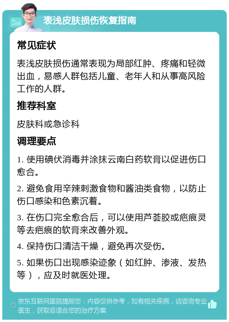 表浅皮肤损伤恢复指南 常见症状 表浅皮肤损伤通常表现为局部红肿、疼痛和轻微出血，易感人群包括儿童、老年人和从事高风险工作的人群。 推荐科室 皮肤科或急诊科 调理要点 1. 使用碘伏消毒并涂抹云南白药软膏以促进伤口愈合。 2. 避免食用辛辣刺激食物和酱油类食物，以防止伤口感染和色素沉着。 3. 在伤口完全愈合后，可以使用芦荟胶或疤痕灵等去疤痕的软膏来改善外观。 4. 保持伤口清洁干燥，避免再次受伤。 5. 如果伤口出现感染迹象（如红肿、渗液、发热等），应及时就医处理。