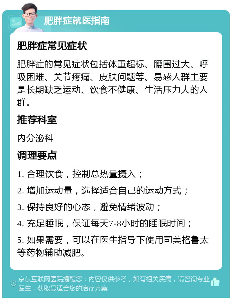 肥胖症就医指南 肥胖症常见症状 肥胖症的常见症状包括体重超标、腰围过大、呼吸困难、关节疼痛、皮肤问题等。易感人群主要是长期缺乏运动、饮食不健康、生活压力大的人群。 推荐科室 内分泌科 调理要点 1. 合理饮食，控制总热量摄入； 2. 增加运动量，选择适合自己的运动方式； 3. 保持良好的心态，避免情绪波动； 4. 充足睡眠，保证每天7-8小时的睡眠时间； 5. 如果需要，可以在医生指导下使用司美格鲁太等药物辅助减肥。