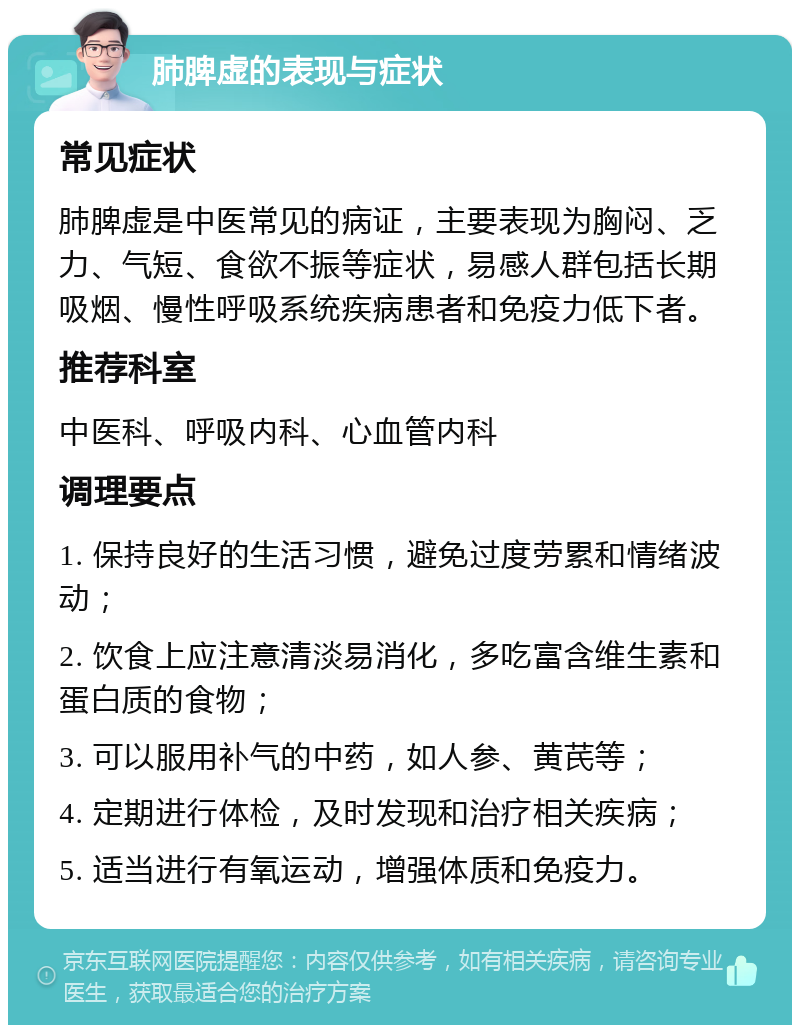 肺脾虚的表现与症状 常见症状 肺脾虚是中医常见的病证，主要表现为胸闷、乏力、气短、食欲不振等症状，易感人群包括长期吸烟、慢性呼吸系统疾病患者和免疫力低下者。 推荐科室 中医科、呼吸内科、心血管内科 调理要点 1. 保持良好的生活习惯，避免过度劳累和情绪波动； 2. 饮食上应注意清淡易消化，多吃富含维生素和蛋白质的食物； 3. 可以服用补气的中药，如人参、黄芪等； 4. 定期进行体检，及时发现和治疗相关疾病； 5. 适当进行有氧运动，增强体质和免疫力。