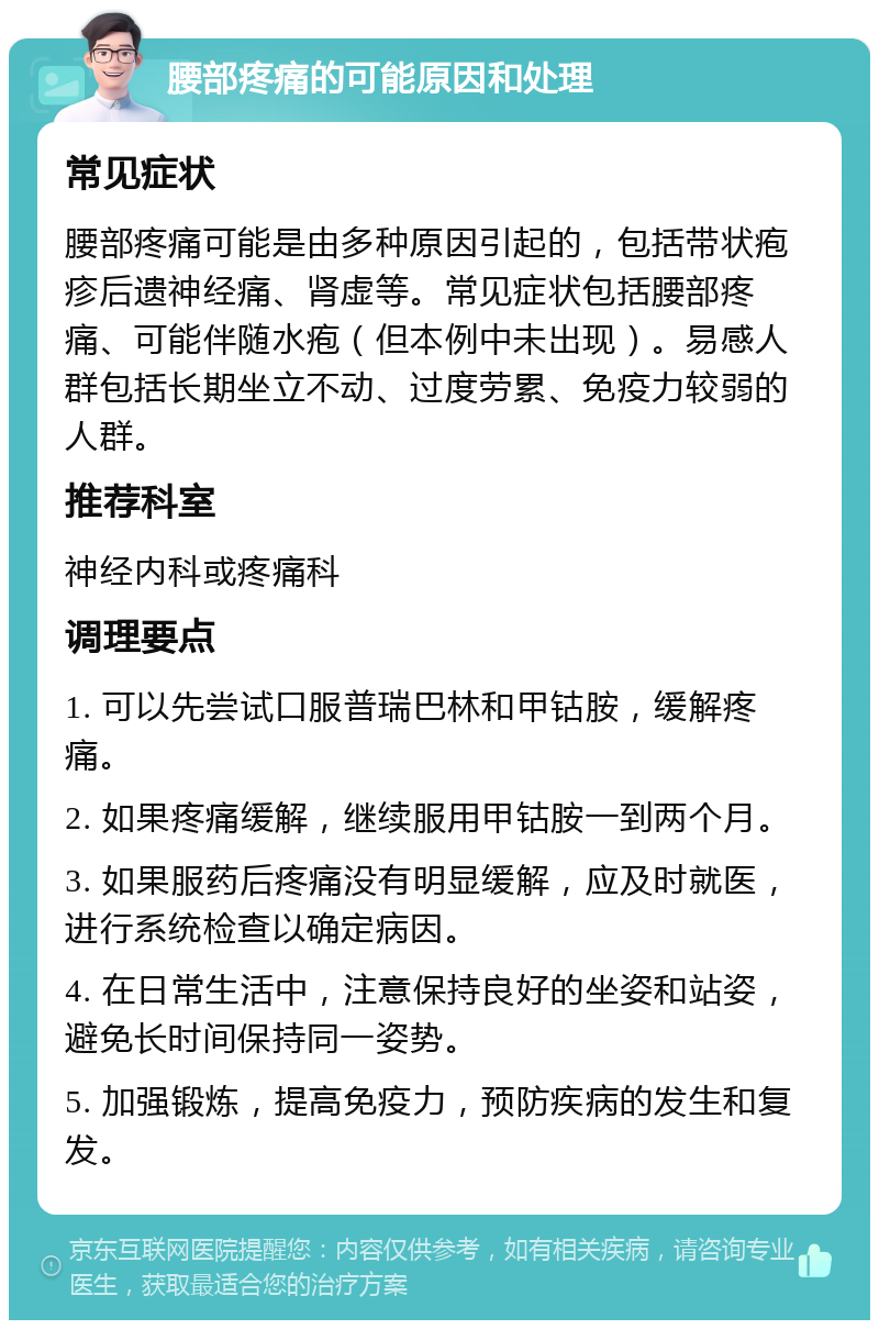 腰部疼痛的可能原因和处理 常见症状 腰部疼痛可能是由多种原因引起的，包括带状疱疹后遗神经痛、肾虚等。常见症状包括腰部疼痛、可能伴随水疱（但本例中未出现）。易感人群包括长期坐立不动、过度劳累、免疫力较弱的人群。 推荐科室 神经内科或疼痛科 调理要点 1. 可以先尝试口服普瑞巴林和甲钴胺，缓解疼痛。 2. 如果疼痛缓解，继续服用甲钴胺一到两个月。 3. 如果服药后疼痛没有明显缓解，应及时就医，进行系统检查以确定病因。 4. 在日常生活中，注意保持良好的坐姿和站姿，避免长时间保持同一姿势。 5. 加强锻炼，提高免疫力，预防疾病的发生和复发。