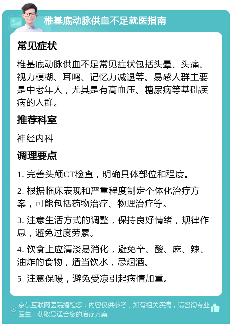 椎基底动脉供血不足就医指南 常见症状 椎基底动脉供血不足常见症状包括头晕、头痛、视力模糊、耳鸣、记忆力减退等。易感人群主要是中老年人，尤其是有高血压、糖尿病等基础疾病的人群。 推荐科室 神经内科 调理要点 1. 完善头颅CT检查，明确具体部位和程度。 2. 根据临床表现和严重程度制定个体化治疗方案，可能包括药物治疗、物理治疗等。 3. 注意生活方式的调整，保持良好情绪，规律作息，避免过度劳累。 4. 饮食上应清淡易消化，避免辛、酸、麻、辣、油炸的食物，适当饮水，忌烟酒。 5. 注意保暖，避免受凉引起病情加重。