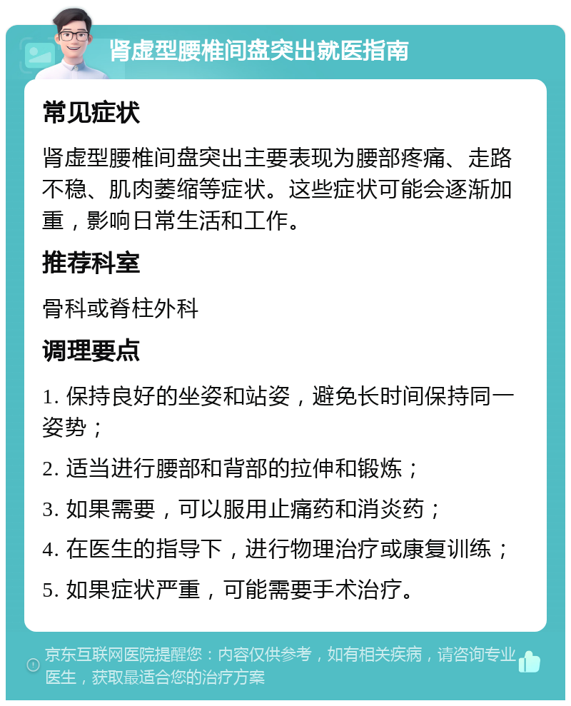 肾虚型腰椎间盘突出就医指南 常见症状 肾虚型腰椎间盘突出主要表现为腰部疼痛、走路不稳、肌肉萎缩等症状。这些症状可能会逐渐加重，影响日常生活和工作。 推荐科室 骨科或脊柱外科 调理要点 1. 保持良好的坐姿和站姿，避免长时间保持同一姿势； 2. 适当进行腰部和背部的拉伸和锻炼； 3. 如果需要，可以服用止痛药和消炎药； 4. 在医生的指导下，进行物理治疗或康复训练； 5. 如果症状严重，可能需要手术治疗。