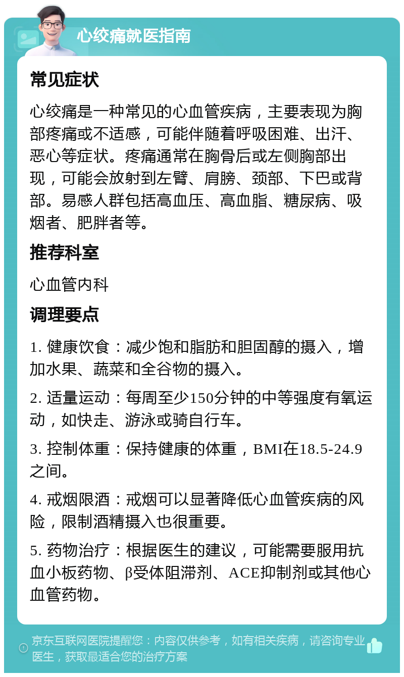 心绞痛就医指南 常见症状 心绞痛是一种常见的心血管疾病，主要表现为胸部疼痛或不适感，可能伴随着呼吸困难、出汗、恶心等症状。疼痛通常在胸骨后或左侧胸部出现，可能会放射到左臂、肩膀、颈部、下巴或背部。易感人群包括高血压、高血脂、糖尿病、吸烟者、肥胖者等。 推荐科室 心血管内科 调理要点 1. 健康饮食：减少饱和脂肪和胆固醇的摄入，增加水果、蔬菜和全谷物的摄入。 2. 适量运动：每周至少150分钟的中等强度有氧运动，如快走、游泳或骑自行车。 3. 控制体重：保持健康的体重，BMI在18.5-24.9之间。 4. 戒烟限酒：戒烟可以显著降低心血管疾病的风险，限制酒精摄入也很重要。 5. 药物治疗：根据医生的建议，可能需要服用抗血小板药物、β受体阻滞剂、ACE抑制剂或其他心血管药物。