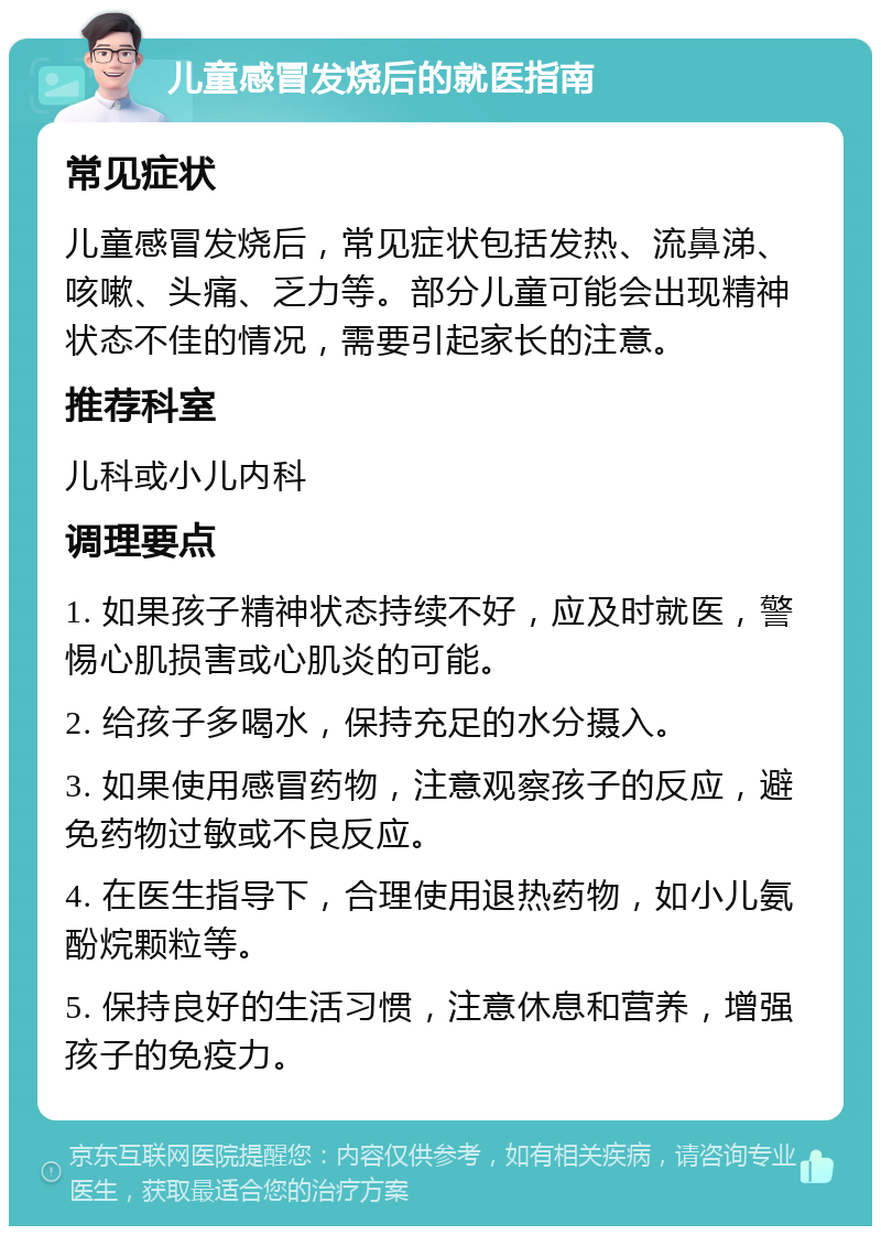 儿童感冒发烧后的就医指南 常见症状 儿童感冒发烧后，常见症状包括发热、流鼻涕、咳嗽、头痛、乏力等。部分儿童可能会出现精神状态不佳的情况，需要引起家长的注意。 推荐科室 儿科或小儿内科 调理要点 1. 如果孩子精神状态持续不好，应及时就医，警惕心肌损害或心肌炎的可能。 2. 给孩子多喝水，保持充足的水分摄入。 3. 如果使用感冒药物，注意观察孩子的反应，避免药物过敏或不良反应。 4. 在医生指导下，合理使用退热药物，如小儿氨酚烷颗粒等。 5. 保持良好的生活习惯，注意休息和营养，增强孩子的免疫力。